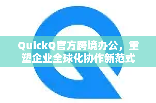 QuickQ官方跨境办公，重塑企业全球化协作新范式