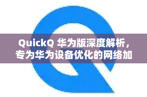 QuickQ 华为版深度解析，专为华为设备优化的网络加速新体验