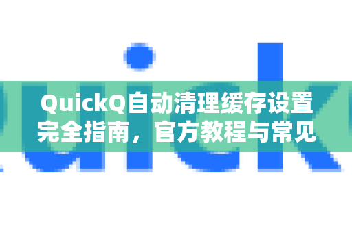 QuickQ自动清理缓存设置完全指南，官方教程与常见问题解答