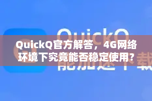 QuickQ官方解答，4G网络环境下究竟能否稳定使用？附详细测试与问答