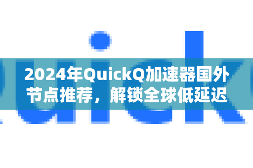 2024年QuickQ加速器国外节点推荐，解锁全球低延迟高速网络全攻略