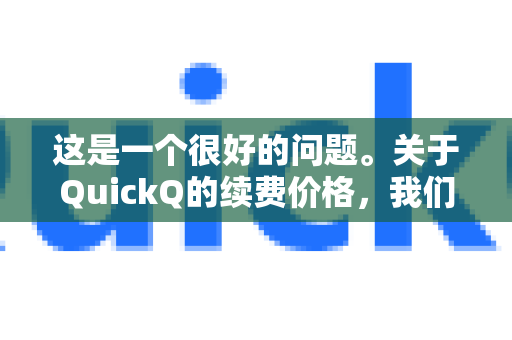 这是一个很好的问题。关于QuickQ的续费价格，我们可以从几个方面来分析